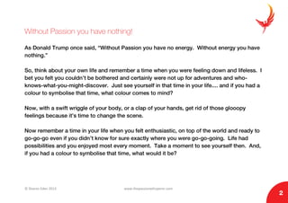 © Sharon Eden 2013 www.thepassionwhisperer.com
2
Without Passion you have nothing!
As Donald Trump once said, “Without Passion you have no energy. Without energy you have
nothing.”
So, think about your own life and remember a time when you were feeling down and lifeless. I
bet you felt you couldn’t be bothered and certainly were not up for adventures and who-
knows-what-you-might-discover. Just see yourself in that time in your life.... and if you had a
colour to symbolise that time, what colour comes to mind?
Now, with a swift wriggle of your body, or a clap of your hands, get rid of those glooopy
feelings because it’s time to change the scene.
Now remember a time in your life when you felt enthusiastic, on top of the world and ready to
go-go-go even if you didn’t know for sure exactly where you were go-go-going. Life had
possibilities and you enjoyed most every moment. Take a moment to see yourself then. And,
if you had a colour to symbolise that time, what would it be?
 