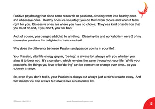 © Sharon Eden 2013 www.thepassionwhisperer.com
5
Positive psychology has done some research on passions, dividing them into healthy ones
and obsessive ones. Healthy ones are voluntary; you do them from choice and when it feels
right for you. Obsessive ones are where you have no choice. They’re a kind of addiction that
you must do and, if you don’t, you feel bad.
And, of course, you can get addicted to anything. Cleaning-itis and workaholism were 2 of my
obsessive passions I’m delighted to have cracked!
Why does the difference between Passion and passion counts in your life?
Your Passion, vital life energy geyser, ‘be-ing’, is always but always with you whether you
allow it to be or not. It’s a constant, which remains the same throughout your life. While your
passion/s, the things you love to be ‘do-ing’ can be constant or change over time... as you
yourself change.
So, even if you don’t feel it, your Passion is always but always just a hair’s breadth away. And
that means you can always but always live a passionate life.
 