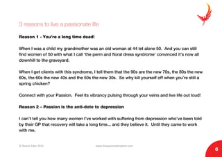 © Sharon Eden 2013 www.thepassionwhisperer.com
6
3 reasons to live a passionate life
Reason 1 - You’re a long time dead!
When I was a child my grandmother was an old woman at 44 let alone 50. And you can still
find women of 50 with what I call ‘the perm and floral dress syndrome’ convinced it’s now all
downhill to the graveyard.
When I get clients with this syndrome, I tell them that the 90s are the new 70s, the 80s the new
60s, the 60s the new 40s and the 50s the new 30s. So why kill yourself off when you’re still a
spring chicken?
Connect with your Passion. Feel its vibrancy pulsing through your veins and live life out loud!
Reason 2 – Passion is the anti-dote to depression
I can’t tell you how many women I’ve worked with suffering from depression who’ve been told
by their GP that recovery will take a long time... and they believe it. Until they came to work
with me.
 