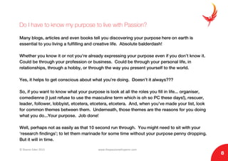 © Sharon Eden 2013 www.thepassionwhisperer.com
8
Do I have to know my purpose to live with Passion?
Many blogs, articles and even books tell you discovering your purpose here on earth is
essential to you living a fulfilling and creative life. Absolute balderdash!
Whether you know it or not you’re already expressing your purpose even if you don’t know it.
Could be through your profession or business. Could be through your personal life, in
relationships, through a hobby, or through the way you present yourself to the world.
Yes, it helps to get conscious about what you’re doing. Doesn’t it always???
So, if you want to know what your purpose is look at all the roles you fill in life... organiser,
comedienne (I just refuse to use the masculine term which is oh so PC these days!), rescuer,
leader, follower, lobbyist, etcetera, etcetera, etcetera. And, when you’ve made your list, look
for common themes between them. Underneath, those themes are the reasons for you doing
what you do...Your purpose. Job done!
Well, perhaps not as easily as that 10 second run through. You might need to sit with your
‘research findings’; to let them marinade for some time without your purpose penny dropping.
But it will in time.
 
