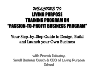 WELCOME TO
LIVING PURPOSE
TRAINING PROGRAM ON
“PASSION-TO-PROFIT BUSINESS PROGRAM”
Your Step-by-Step Guide to Design, Build
and Launch your Own Business
with Francis Sabutey,
Small Business Coach & CEO of Living Purpose
School
 