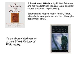 A Passion for Wisdom , by Robert Solomon  and his wife Kathleen Higgins, is an  excellent short introduction to philosophy. Solomon and Higgins met in Austin, Texas,  where both were professors in the philosophy department at UT. It's an abbreviated version of their  Short History of  Philosophy . 