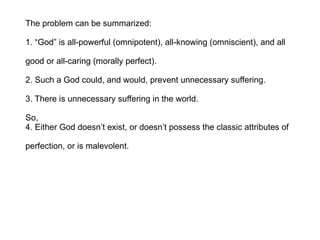 The problem can be summarized: 1. “God” is all-powerful (omnipotent), all-knowing (omniscient), and all  good or all-caring (morally perfect). 2. Such a God could, and would, prevent unnecessary suffering. 3. There is unnecessary suffering in the world. So, 4. Either God doesn’t exist, or doesn’t possess the classic attributes of  perfection, or is malevolent. 