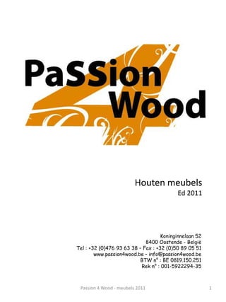 Houten meubels
                                          Ed 2011




                                    Koninginnelaan 52
                             8400 Oostende - België
Tel : +32 (0)476 93 63 38 – Fax : +32 (0)50 89 05 51
        www.passion4wood.be – info@passion4wood.be
                          BTW n° : BE 0819.150.251
                           Rek n° : 001-5922294-35



 Passion 4 Wood - meubels 2011                          1
 