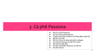 16
3. Cà phê Passiona
➔ Bao bì cà phê Passiona.
➔ Lợi ích của cà phê Passiona.
➔ Ý nghĩa nhãn hiệu Passiona và thông điệp truyền tải.
➔ Đối thủ trực tiếp.
➔ Đối thủ 2 Zero và dòng sản phẩm collagen.
➔ Lợi ích tính năng sp của đối thủ 2 Zero.
➔ Các đối thủ gián tiếp.
➔ So sánh sản phẩm Passiona với đối thủ.
➔ So sánh bao bì.
 