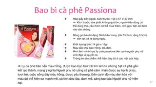 Bao bì cà phê Passiona
❖ Hộp giấy bên ngoài, kích thước: 105 x 57 x157 mm
⇒ Kích thước vừa phải, không quá lớn, người tiêu dùng có
thể dùng thử, nếu thích có thể mua thêm, nhỏ gọn, tiện lợi đem
vào văn phòng.
❖ Đóng gói bao bì dạng Stick bên trong. (dài 15,5cm, rộng 3,5cm)
⇒ tiện lợi, xé ra dùng ngay.
❖ Khối lượng tịnh: 14 gói x 16gr.
❖ Màu sắc chủ đạo: hồng, đỏ, đen.
❖ Hình ảnh minh họa: ly cafe passiona bên cạnh người phụ nữ
xinh đẹp và quyến rũ.
❖ Thông tin sản phẩm: thể hiện đầy đủ ở các mặt của hộp.
17
⇒ Ly cà phê trên nền màu hồng, được bao bọc bởi trái tim làm từ những hạt cà phê gắn
kết tạo thành, mang ý nghĩa Người phụ nữ uống cà phê cảm nhận được sự hạnh phúc,
tươi trẻ, cuộc sống đầy màu hồng, được yêu thương. Bên cạnh đó màu đen hòa với
màu đỏ thể hiện sự mạnh mẽ, cá tính độc lập, đam mê, sáng tạo của Người phụ nữ hiện
đại.
 