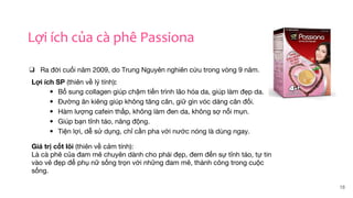 18
Lợi ích của cà phê Passiona
❑ Ra đời cuối năm 2009, do Trung Nguyên nghiên cứu trong vòng 9 năm.
Lợi ích SP (thiên về lý tính):
• Bổ sung collagen giúp chậm tiến trình lão hóa da, giúp làm đẹp da.
• Đường ăn kiêng giúp không tăng cân, giữ gìn vóc dáng cân đối.
• Hàm lượng cafein thấp, không làm đen da, không sợ nổi mụn.
• Giúp bạn tỉnh táo, năng động.
• Tiện lợi, dễ sử dụng, chỉ cần pha với nước nóng là dùng ngay.
Giá trị cốt lõi (thiên về cảm tính):
Là cà phê của đam mê chuyên dành cho phái đẹp, đem đến sự tỉnh táo, tự tin
vào vẻ đẹp để phụ nữ sống trọn với những đam mê, thành công trong cuộc
sống.
 