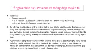 ❖ Passiona:
- Passion: đam mê.
- P-S-A: Passion - Successful - Ambitious (Đam mê - Thành công - Khát vọng),
những nét đẹp mới của người phụ nữ hiện đại.
❖ Sự kết hợp tinh tế giữa cà phê và những dưỡng chất tốt cho sức khỏe, sắc đẹp tạo nên một
công thức đặc biệt, duy nhất chỉ có ở Passiona. Cùng với hàm lượng caffeine phù hợp đáp
ứng gu thưởng thức cà phê dịu nhẹ, thành phần Passiona còn có collagen, vitamin, thảo mộc
cũng như sử dụng đường ăn kiêng thích hợp với chế độ chăm sóc sắc vóc của những người
đẹp.
❖ “Đam mê là lẽ sống” Passiona muốn nhắn nhủ một thông điệp là các chị em phụ nữ từ nay có
thể uống cà phê một cách thỏa thích, thoải mái, ko còn lo sợ bị nóng, bị mụn, bị đen da.
Không chỉ có thế mà tinh thần sẽ luôn tỉnh táo để thỏa sức sáng tạo, theo đuổi đam mê, giúp
phái đẹp tự tin và đẹp hơn với một bí quyết của riêng mình. 19
Ý nghĩa nhãn hiệu Passiona và thông điệp truyền tải
 