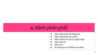 26
4. Kênh phân phối
➔ Kênh phân phối của Passiona.
➔ Kênh phân phối của 2 Zero.
➔ Kênh online của các sp ngoại nhập.
➔ Kênh siêu thị.
➔ Kênh chợ.
➔ So sánh giá và CTKM tại các kênh.
 
