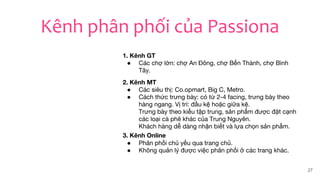27
Kênh phân phối của Passiona
1. Kênh GT
● Các chợ lớn: chợ An Đông, chợ Bến Thành, chợ Bình
Tây.
2. Kênh MT
● Các siêu thị: Co.opmart, Big C, Metro.
● Cách thức trưng bày: có từ 2-4 facing, trưng bày theo
hàng ngang. Vị trí: đầu kệ hoặc giữa kệ.
Trưng bày theo kiểu tập trung, sản phẩm được đặt cạnh
các loại cà phê khác của Trung Nguyên.
Khách hàng dễ dàng nhận biết và lựa chọn sản phẩm.
3. Kênh Online
● Phân phối chủ yếu qua trang chủ.
● Không quản lý được việc phân phối ở các trang khác.
 