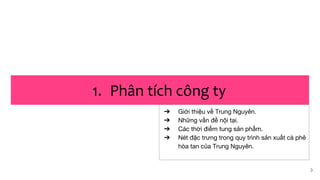 3
1. Phân tích công ty
➔ Giới thiệu về Trung Nguyên.
➔ Những vấn đề nội tại.
➔ Các thời điểm tung sản phẩm.
➔ Nét đặc trưng trong quy trình sản xuất cà phê
hòa tan của Trung Nguyên.
 