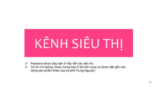 KÊNH SIÊU THỊ
30
✓ Passiona được bày bán ở hầu hết các siêu thị.
✓ Có từ 2-4 facing, được trưng bày ở kệ trên cùng và được đặt gần các
dòng sản phẩm khác của cà phê Trung Nguyên.
 