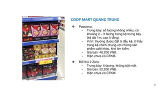 COOP MART QUANG TRUNG
❖ Passiona:
- Trưng bày: số facing không nhiều, có
khoảng 2 – 3 facing trong kệ trưng bày
(kệ dài 1m, cao 5 tầng).
- Vị trí: thường được đặt ở đầu kệ, ít thấy
trong kệ chính chung với những sản
phẩm café khác, khó tìm kiếm.
- Giá bán: 46,200 VNĐ.
- Hiện chưa có CTKM.
❖ Đối thủ 2 Zero:
- Trưng bày: ít facing, không bắt mắt.
- Giá bán: 52,200 VNĐ.
- Hiện chưa có CTKM.
31
 