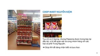 COOP MART NGUYỄN KIỆM
Tuy chỉ có 3 facing, nhưng Passiona được trưng bày tại
đầu kệ, vị trí dễ quan sát và cùng nhóm hàng với các
loại cà phê Trung Nguyên.
➔ Giúp KH dễ dàng nhận biết và lựa chọn.
32
 