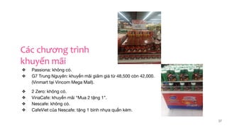 ❖ Passiona: không có.
❖ G7 Trung Nguyên: khuyến mãi giảm giá từ 48,500 còn 42,000.
(Vinmart tại Vincom Mega Mall).
❖ 2 Zero: không có.
❖ VinaCafe: khuyến mãi “Mua 2 tặng 1”.
❖ Nescafe: không có.
❖ CafeViet của Nescafe: tặng 1 bình nhựa quấn kèm.
37
Các chương trình
khuyến mãi
 