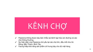 KÊNH CHỢ
✓ Passiona không được bày bán nhiều tại kênh tạp hóa ven đường và các
chợ thông thường.
✓ Sự hiện diện của Passiona chủ yếu tại các chợ lớn, đầu mối như An
Đông, Bến Thành, Bình Tây.
✓ Facing thấp khả năng sản phẩm chỉ trưng bày cho đủ mặt hàng.
38
 