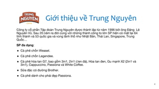 4
Công ty cổ phần Tập đoàn Trung Nguyên được thành lập từ năm 1996 bởi ông Đặng Lê
Nguyên Vũ. Sau 20 năm ra đời cùng với những thành công to lớn SP hiện có mặt tại 64
tỉnh thành và 53 quốc gia và vùng lãnh thổ như Nhật Bản, Thái Lan, Singapore, Trung
Quốc…
SP đa dạng:
● Cà phê chồn Weasel.
● Cà phê chồn Legendee.
● Cà phê hòa tan G7, bao gồm 3in1, 2in1 (đen đá), Hòa tan đen, Gu mạnh X2 (2in1 và
3in1), Cappuccino, Passiona và White Coffee.
● Sữa đặc có đường Brother.
● Cà phê dành cho phái đẹp Passiona.
Giới thiệu về Trung Nguyên
 