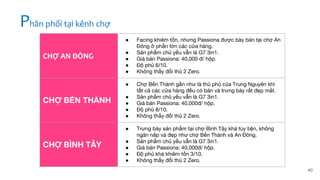 40
CHỢ AN ĐÔNG
● Facing khiêm tốn, nhưng Passiona được bày bán tại chợ An
Đông ở phần lớn các cửa hàng.
● Sản phẩm chủ yếu vẫn là G7 3in1.
● Giá bán Passiona: 40,000 đ/ hộp.
● Độ phủ 6/10.
● Không thấy đối thủ 2 Zero.
CHỢ BẾN THÀNH
● Chợ Bến Thành gần như là thủ phủ của Trung Nguyên khi
tất cả các cửa hàng đều có bán và trưng bày rất đẹp mắt.
● Sản phẩm chủ yếu vẫn là G7 3in1.
● Giá bán Passiona: 40,000đ/ hộp.
● Độ phủ 8/10.
● Không thấy đối thủ 2 Zero.
CHỢ BÌNH TÂY
● Trưng bày sản phẩm tại chợ Bình Tây khá tùy tiện, không
ngăn nắp và đẹp như chợ Bến Thành và An Đông.
● Sản phẩm chủ yếu vẫn là G7 3in1.
● Giá bán Passiona: 40,000đ/ hộp.
● Độ phủ khá khiêm tốn 3/10.
● Không thấy đối thủ 2 Zero.
Phân phối tại kênh chợ
 