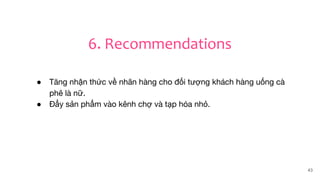 43
6. Recommendations
● Tăng nhận thức về nhãn hàng cho đối tượng khách hàng uống cà
phê là nữ.
● Đẩy sản phẩm vào kênh chợ và tạp hóa nhỏ.
 