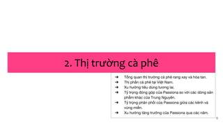 8
2. Thị trường cà phê
➔ Tổng quan thị trường cà phê rang xay và hòa tan.
➔ Thị phần cà phê tại Việt Nam.
➔ Xu hướng tiêu dùng tương lai.
➔ Tỷ trọng đóng góp của Passiona so với các dòng sản
phẩm khác của Trung Nguyên.
➔ Tỷ trọng phân phối của Passiona giữa các kênh và
vùng miền.
➔ Xu hướng tăng trưởng của Passiona qua các năm.
 