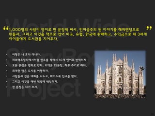 World Wide
StoryBook
Project
10
1,000명의 사람이 영어로 한 문장씩 써서, 인어공주의 뒷 이야기를 해피엔딩으로
만들자. 그리고 이것을 책으로 엮어 미국, 유럽, 한국에 판매하고, 수익금으로 제 3세계
아이들에게 도서관을 지어주자.“ ”
• 여행은 나 혼자 다니자.
• 러브액츄얼리에서처럼 멘트를 적어서 10개 언어로 번역하자.
• 모든 문장은 영어로 받자. 요약은 15문장, 하루 주기로 하자.
• 최대한 많은 도시를 여행하자.
• 사람들과 깊은 대화를 나누고, 페이스북 친구를 맺자.
• 그리고 이것을 매번 엑셀에 백업하자.
• 첫 문장은 내가 쓰자.
 