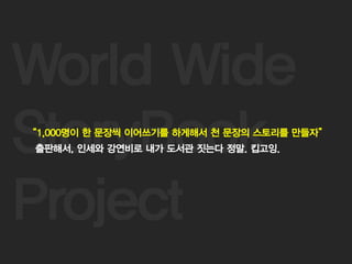 14
World Wide
StoryBook
Project
“1,000명이 한 문장씩 이어쓰기를 하게해서 천 문장의 스토리를 만들자”
출판해서, 인세와 강연비로 내가 도서관 짓는다 정말. 킵고잉.
 