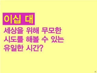 19
이십 대
세상을 위해 무모한
시도를 해볼 수 있는
유일한 시간?
 