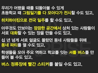 27
SOCIAL
SURPRISE
우리가 어렸을 때를 되돌아볼 수 있게
초등학교 때 그림일기를 다 모아다가 전시할 수도 있고,
히치하이킹으로 전국 일주를 할 수도 있고,
아무것도 안보이는 깜깜한 공간에서 상처 있는 사람들이
서로 대화할 수 있는 장을 만들 수도 있고,
십 년 넘게 서로 얼굴도 몰랐던 동네 사람들을 위해
동네 파티를 열 수도 있고,
학생들을 모아 주요 역하고 학교를 잇는 셔틀 버스를 만
들어 볼 수도 있고,
버스 정류장에 빨간 스티커를 붙일 수도 있고.
 