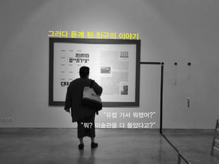 4
“유럽 가서 뭐했어?”
“뭐? 미술관을 다 돌았다고?”
 