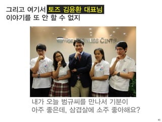 45
그리고 여기서 토즈 김윤환 대표님
이야기를 또 안 할 수 없지
내가 오늘 범규씨를 만나서 기분이
아주 좋은데, 삼겹살에 소주 좋아해요?
 