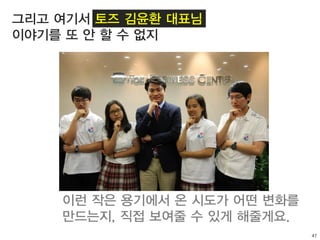 47
그리고 여기서 토즈 김윤환 대표님
이야기를 또 안 할 수 없지
이런 작은 용기에서 온 시도가 어떤 변화를
만드는지, 직접 보여줄 수 있게 해줄게요.
 