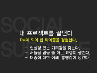 SOCIAL
SURPRISE
50
PM이 되어 한 싸이클을 경험한다.
내 프로젝트를 끝낸다
- 현실성 있는 기획감을 갖는다.
- 허들을 넘을 줄 아는 요령이 생긴다.
- 대중에 대한 이해. 흥행감이 생긴다.
 