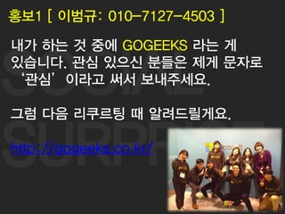 SOCIAL
SURPRISE
61
홍보1 [ 이범규: 010-7127-4503 ]
내가 하는 것 중에 GOGEEKS 라는 게
있습니다. 관심 있으신 분들은 제게 문자로
‘관심’이라고 써서 보내주세요.
그럼 다음 리쿠르팅 때 알려드릴게요.
http://gogeeks.co.kr/
 