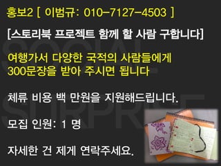 SOCIAL
SURPRISE
62
홍보2 [ 이범규: 010-7127-4503 ]
[스토리북 프로젝트 함께 할 사람 구합니다]
여행가서 다양한 국적의 사람들에게
300문장을 받아 주시면 됩니다
체류 비용 백 만원을 지원해드립니다.
모집 인원: 1 명
자세한 건 제게 연락주세요.
 