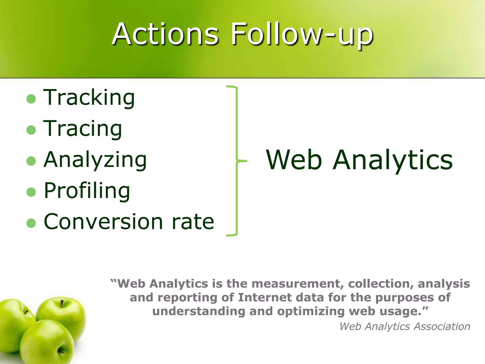 Actions Follow-upTrackingTracingAnalyzingProfilingConversion rateWeb Analytics“Web Analytics is the measurement, collection, analysis and reporting of Internet data for the purposes of understanding and optimizing web usage.”Web Analytics Association