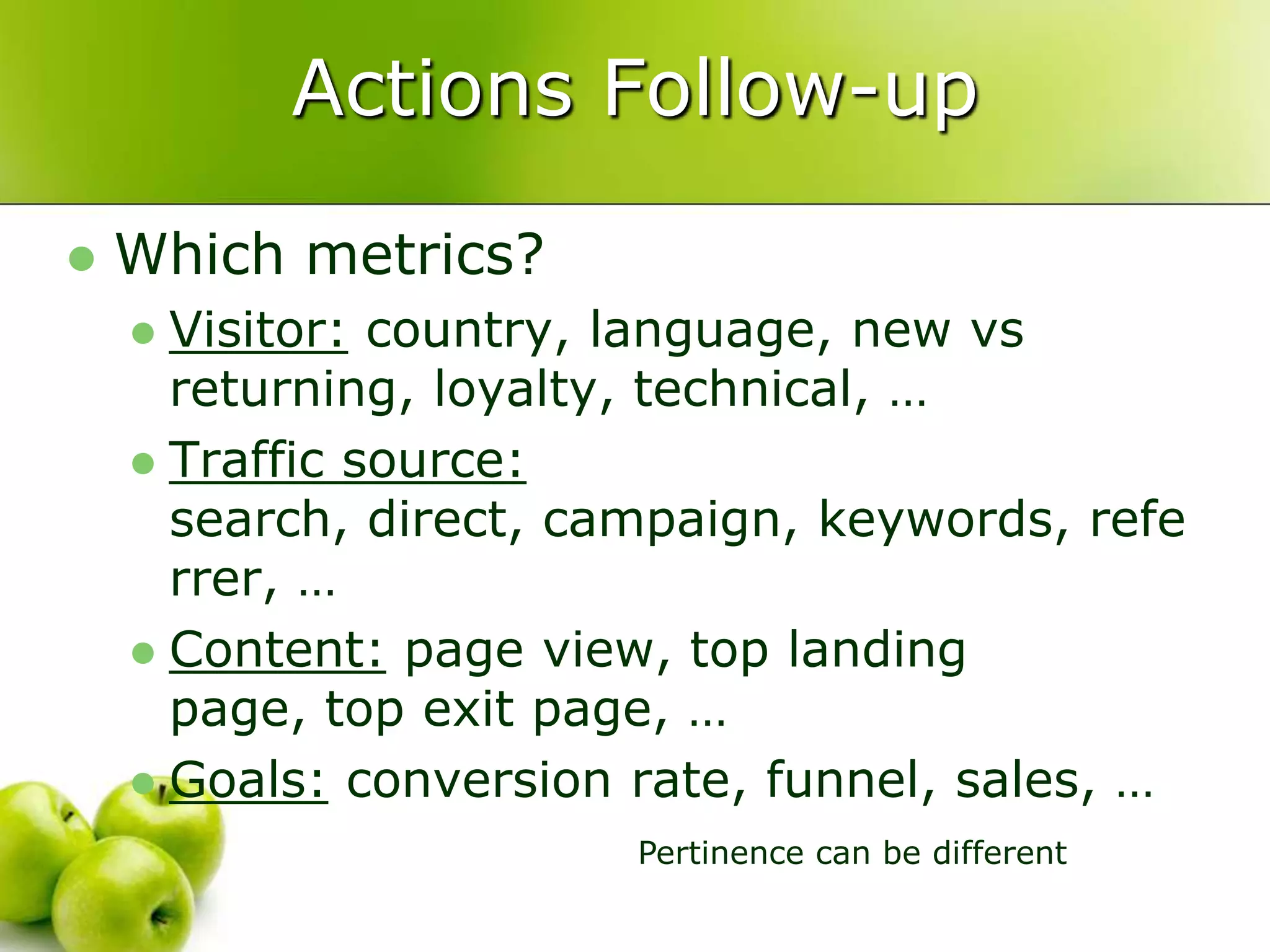 Actions Follow-upWhich metrics?Visitor: country, language, new vs returning, loyalty, technical, …Traffic source: search, direct, campaign, keywords, referrer, …Content: page view, top landing page, top exit page, …Goals: conversion rate, funnel, sales, …Pertinence can be different
