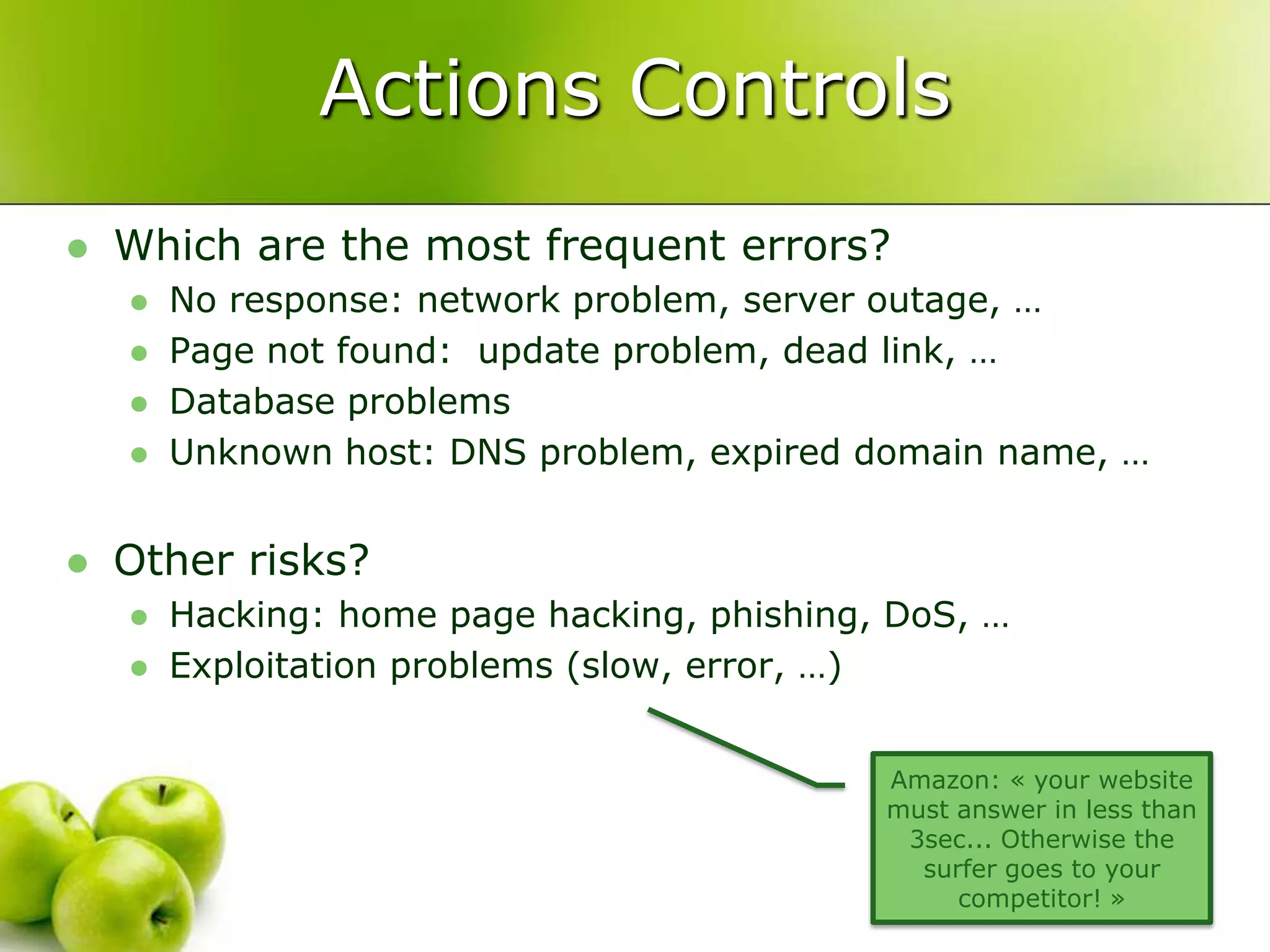 Actions ControlsWhich are the most frequent errors?No response: network problem, server outage, …Page not found:  update problem, dead link, …Database problemsUnknown host: DNS problem, expired domain name, …Other risks?Hacking: home page hacking, phishing, DoS, …Exploitation problems (slow, error, …)Amazon: « your website must answer in less than 3sec... Otherwise the surfer goes to your competitor! »
