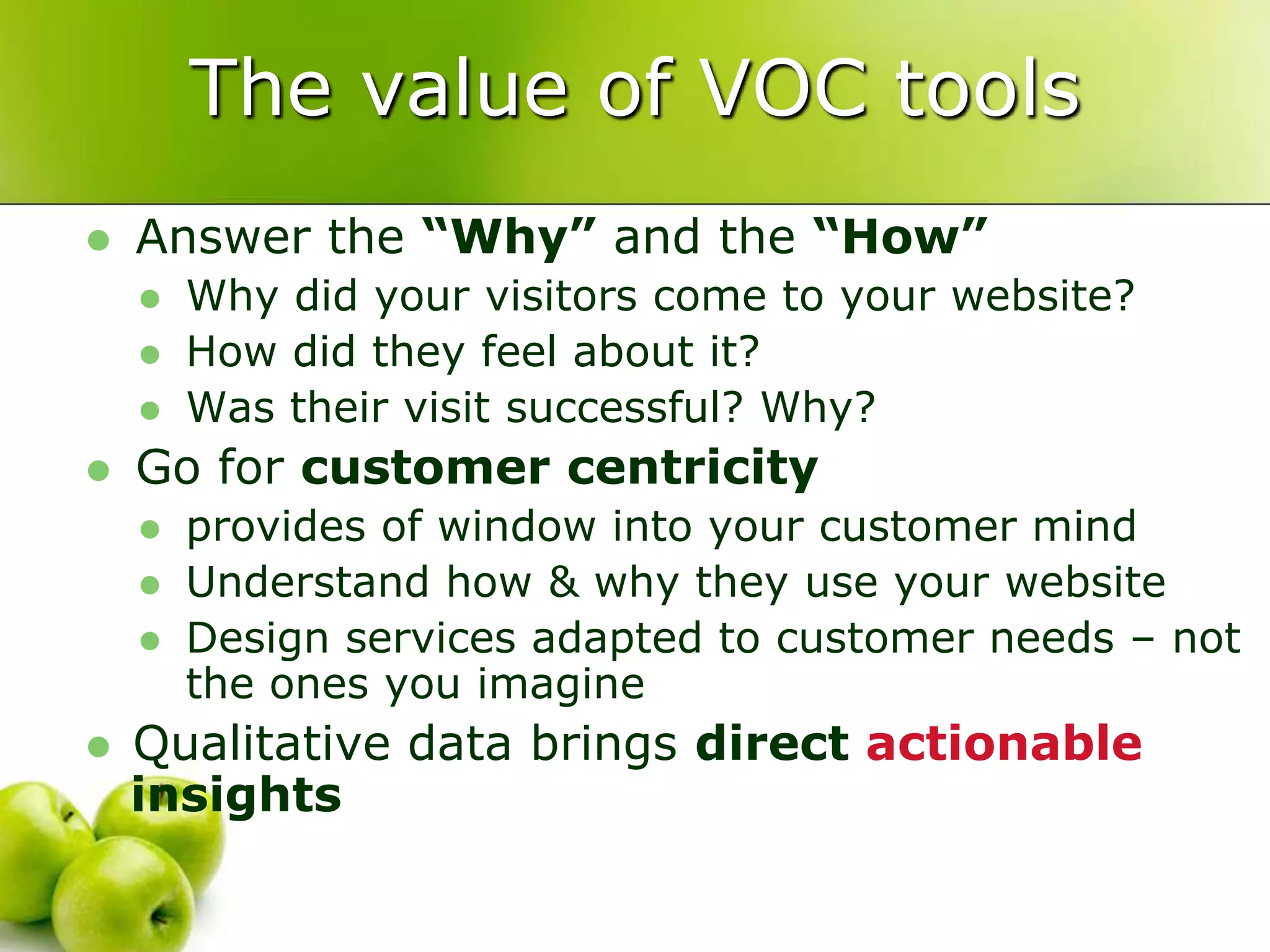 The value of VOC toolsAnswer the “Why” and the “How”Why did your visitors come to your website?How did they feel about it?Was their visit successful? Why?Go for customer centricityprovides of window into your customer mindUnderstand how & why they use your websiteDesign services adapted to customer needs – not the ones you imagineQualitative data brings direct actionable insights