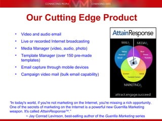 Video and audio email Live or recorded Internet broadcasting Media Manager (video, audio, photo) Template Manager (over 150 pre-made templates) Email capture through mobile devices Campaign video mail (bulk email capability) Our Cutting Edge Product “ In today's world, if you're not marketing on the Internet, you're missing a rich opportunity.  One of the secrets of marketing on the Internet is a powerful new Guerrilla Marketing weapon. It's called  AttainResponse TM .” ~ Jay Conrad Levinson, best-selling author of the  Guerilla Marketing  series 