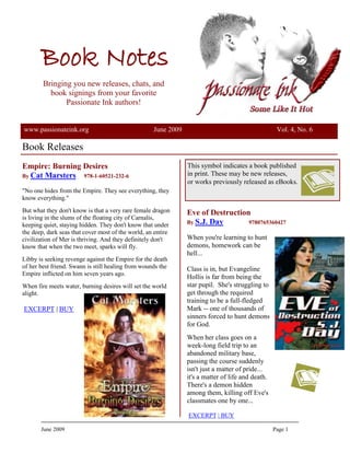 Book Notes
        Bringing you new releases, chats, and
          book signings from your favorite
               Passionate Ink authors!


www.passionateink.org                               June 2009                                       Vol. 4, No. 6

Book Releases
Empire: Burning Desires                                         This symbol indicates a book published
By Cat Marsters 978-1-60521-232-6                               in print. These may be new releases,
                                                                or works previously released as eBooks.
quot;No one hides from the Empire. They see everything, they
know everything.quot;
But what they don't know is that a very rare female dragon      Eve of Destruction
is living in the slums of the floating city of Carnalis,
keeping quiet, staying hidden. They don't know that under       By S.J. Day       9780765360427
the deep, dark seas that cover most of the world, an entire
civilization of Mer is thriving. And they definitely don't      When you're learning to hunt
know that when the two meet, sparks will fly.                   demons, homework can be
                                                                hell...
Libby is seeking revenge against the Empire for the death
of her best friend. Swann is still healing from wounds the      Class is in, but Evangeline
Empire inflicted on him seven years ago.
                                                                Hollis is far from being the
When fire meets water, burning desires will set the world       star pupil. She's struggling to
alight.                                                         get through the required
                                                                training to be a full-fledged
EXCERPT | BUY                                                   Mark -- one of thousands of
                                                                sinners forced to hunt demons
                                                                for God.
                                                                When her class goes on a
                                                                week-long field trip to an
                                                                abandoned military base,
                                                                passing the course suddenly
                                                                isn't just a matter of pride...
                                                                it's a matter of life and death.
                                                                There's a demon hidden
                                                                among them, killing off Eve's
                                                                classmates one by one...

                                                                EXCERPT | BUY

       June 2009                                                                                   Page 1
 