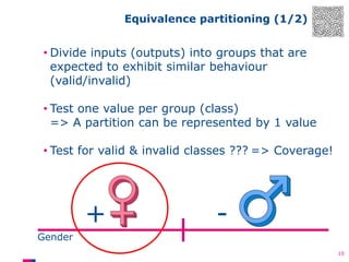 Equivalence partitioning (1/2)

• Divide inputs (outputs) into groups that are
expected to exhibit similar behaviour
(valid/invalid)
• Test one value per group (class)
=> A partition can be represented by 1 value

• Test for valid & invalid classes ??? => Coverage!

+

-

Gender
10

 