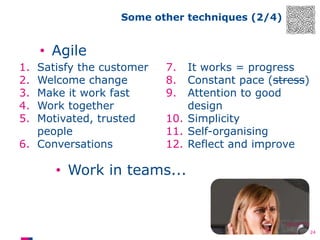 Some other techniques (2/4)

• Agile
1.
2.
3.
4.
5.

Satisfy the customer
Welcome change
Make it work fast
Work together
Motivated, trusted
people
6. Conversations

7.
8.
9.

It works = progress
Constant pace (stress)
Attention to good
design
10. Simplicity
11. Self-organising
12. Reflect and improve

• Work in teams...

24

 