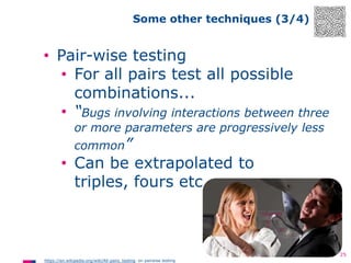 Some other techniques (3/4)

• Pair-wise testing
• For all pairs test all possible
combinations...
• “Bugs involving interactions between three
or more parameters are progressively less

common”

• Can be extrapolated to
triples, fours etc.

25
https://en.wikipedia.org/wiki/All-pairs_testing on pairwise testing

 