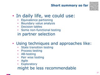 Short summary so far

• In daily life, we could use:
•
•
•
•

Equivalence partioning
Boundary value analysis
Decision tables
Some non-functional testing

in partner selection

• Using techniques and approaches like:
•
•
•
•
•
•

State transition testing
Process testing
AB-testing
Pair wise testing
Agile
Exploratory

might be less recommendable
27

 
