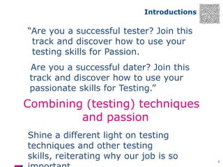Introductions

“Are you a successful tester? Join this
track and discover how to use your
testing skills for Passion.
Are you a successful dater? Join this
track and discover how to use your
passionate skills for Testing.”

Combining (testing) techniques
and passion
Shine a different light on testing
techniques and other testing
skills, reiterating why our job is so

6

 