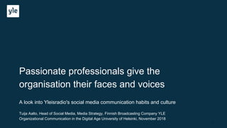 Passionate professionals give the
organisation their faces and voices
A look into Yleisradio's social media communication habits and culture
Tuija Aalto, Head of Social Media, Media Strategy, Finnish Broadcasting Company YLE
Organizational Communication in the Digital Age University of Helsinki, November 2018
1
 