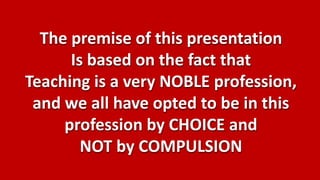 The premise of this presentation
      Is based on the fact that
Teaching is a very NOBLE profession,
 and we all have opted to be in this
     profession by CHOICE and
        NOT by COMPULSION
 