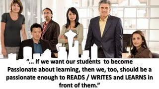 “... If we want our students to become
Passionate about learning, then we, too, should be a
passionate enough to READS / WRITES and LEARNS in
                    front of them.”
 