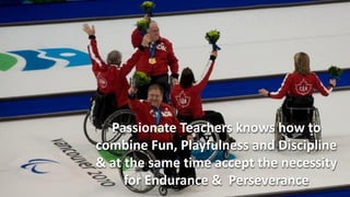 Passionate Teachers knows how to
combine Fun, Playfulness and Discipline
& at the same time accept the necessity
     for Endurance & Perseverance
 