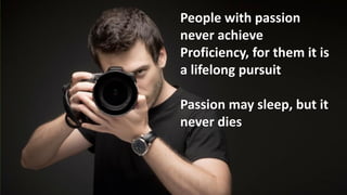 People with passion
never achieve
Proficiency, for them it is
a lifelong pursuit

Passion may sleep, but it
never dies
 